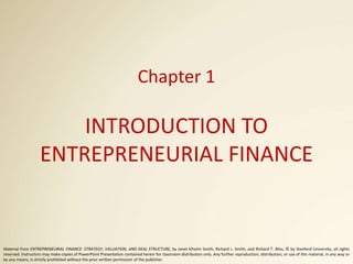 Chapter 1
INTRODUCTION TO
ENTREPRENEURIAL FINANCE
Material from ENTREPRENEURIAL FINANCE: STRATEGY, VALUATION, AND DEAL STRUCTURE, by Janet Kiholm Smith, Richard L. Smith, and Richard T. Bliss, © by Stanford University, all rights
reserved. Instructors may make copies of PowerPoint Presentation contained herein for classroom distribution only. Any further reproduction, distribution, or use of this material, in any way or
by any means, is strictly prohibited without the prior written permission of the publisher.
 