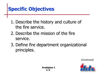 Firefighter I
1–3
Specific Objectives
1. Describe the history and culture of
the fire service.
2. Describe the mission of ...