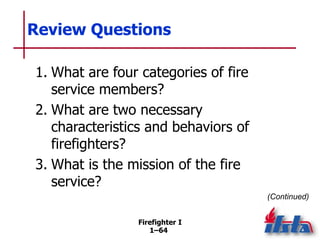 Firefighter I
1–64
Review Questions
1. What are four categories of fire
service members?
2. What are two necessary
charact...