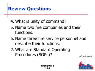 Firefighter I
1–65
Review Questions
4. What is unity of command?
5. Name two fire companies and their
functions.
6. Name t...