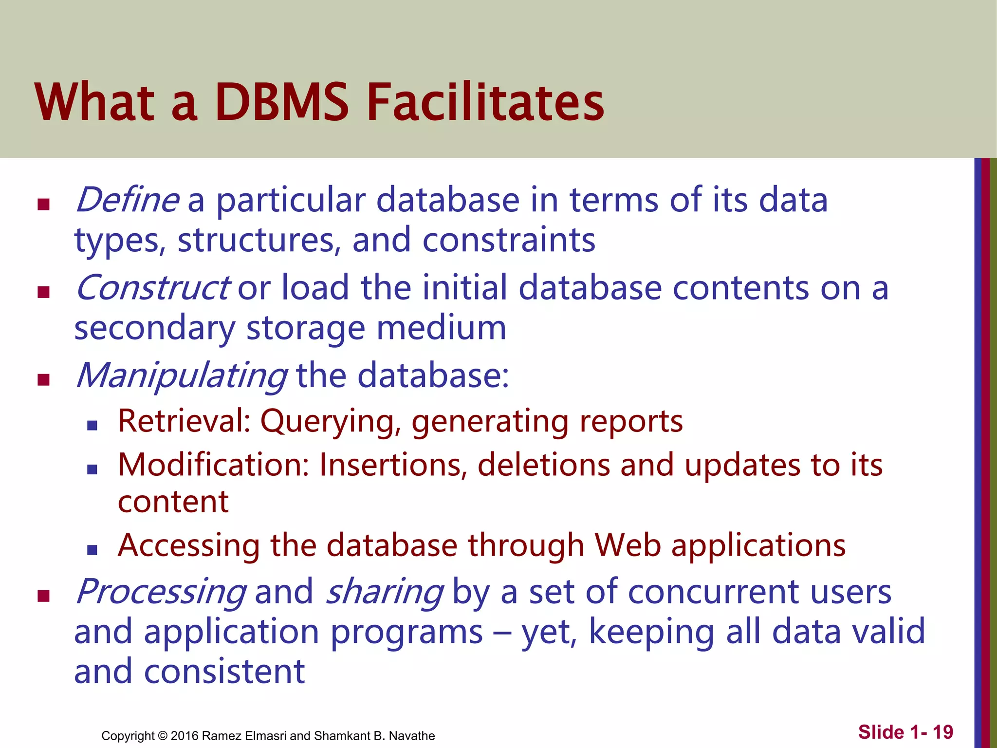 Copyright © 2016 Ramez Elmasri and Shamkant B. Navathe Slide 1- 19
What a DBMS Facilitates
 Define a particular database in terms of its data
types, structures, and constraints
 Construct or load the initial database contents on a
secondary storage medium
 Manipulating the database:
 Retrieval: Querying, generating reports
 Modification: Insertions, deletions and updates to its
content
 Accessing the database through Web applications
 Processing and sharing by a set of concurrent users
and application programs – yet, keeping all data valid
and consistent
 