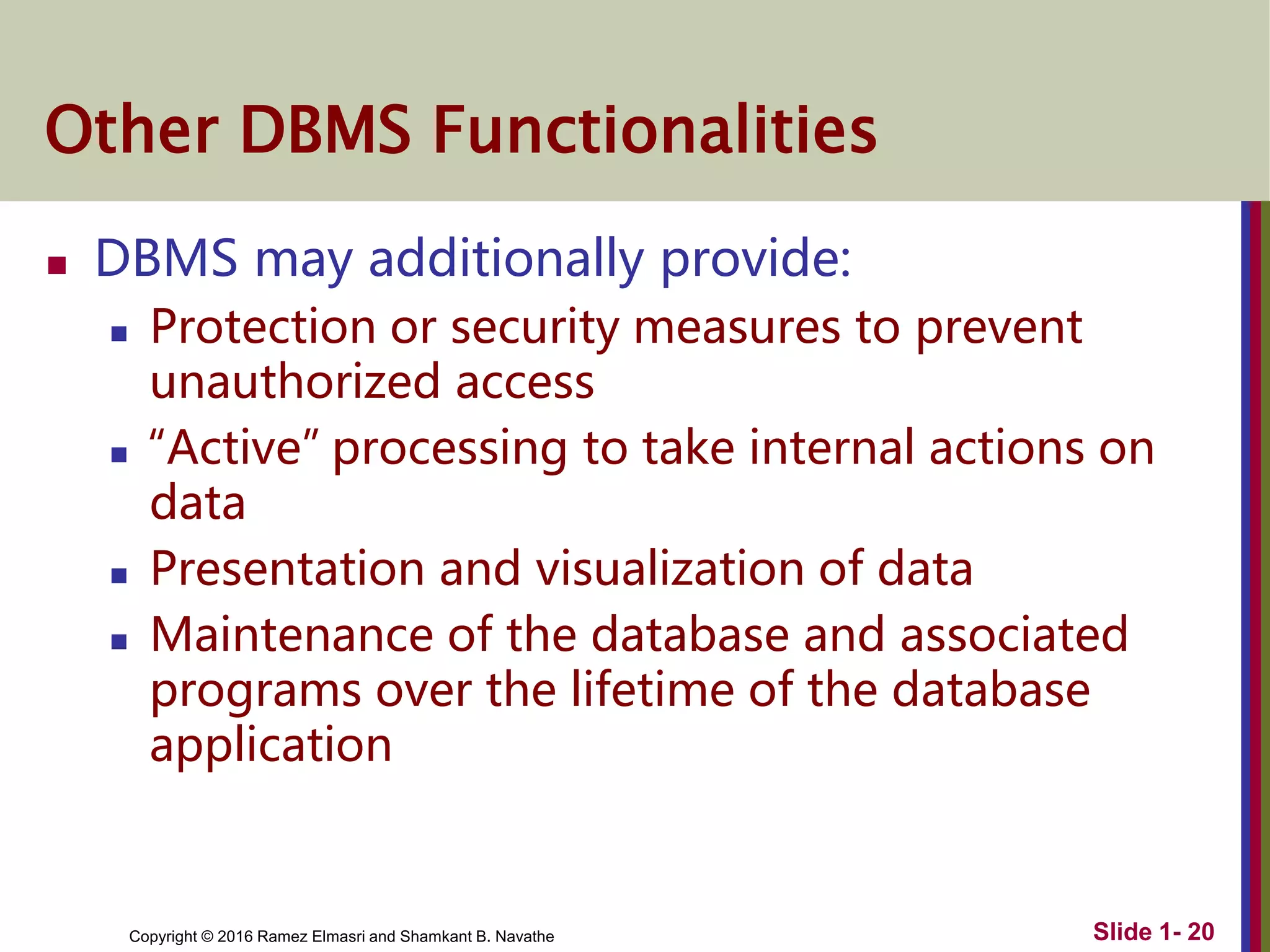 Copyright © 2016 Ramez Elmasri and Shamkant B. Navathe Slide 1- 20
Other DBMS Functionalities
 DBMS may additionally provide:
 Protection or security measures to prevent
unauthorized access
 “Active” processing to take internal actions on
data
 Presentation and visualization of data
 Maintenance of the database and associated
programs over the lifetime of the database
application
 