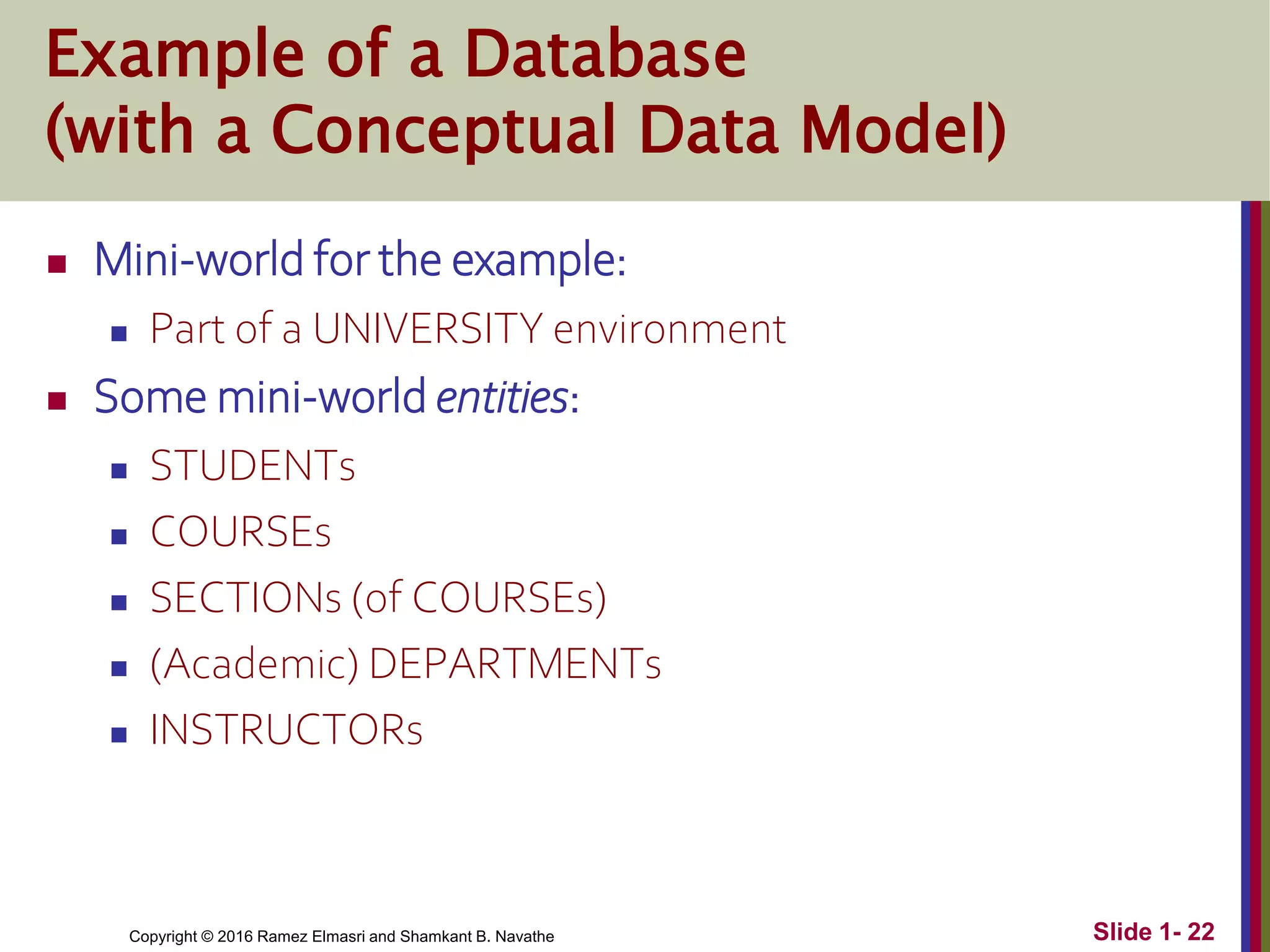Copyright © 2016 Ramez Elmasri and Shamkant B. Navathe Slide 1- 22
Example of a Database
(with a Conceptual Data Model)
 Mini-world for the example:
 Part of a UNIVERSITY environment
 Some mini-world entities:
 STUDENTs
 COURSEs
 SECTIONs (of COURSEs)
 (Academic) DEPARTMENTs
 INSTRUCTORs
 