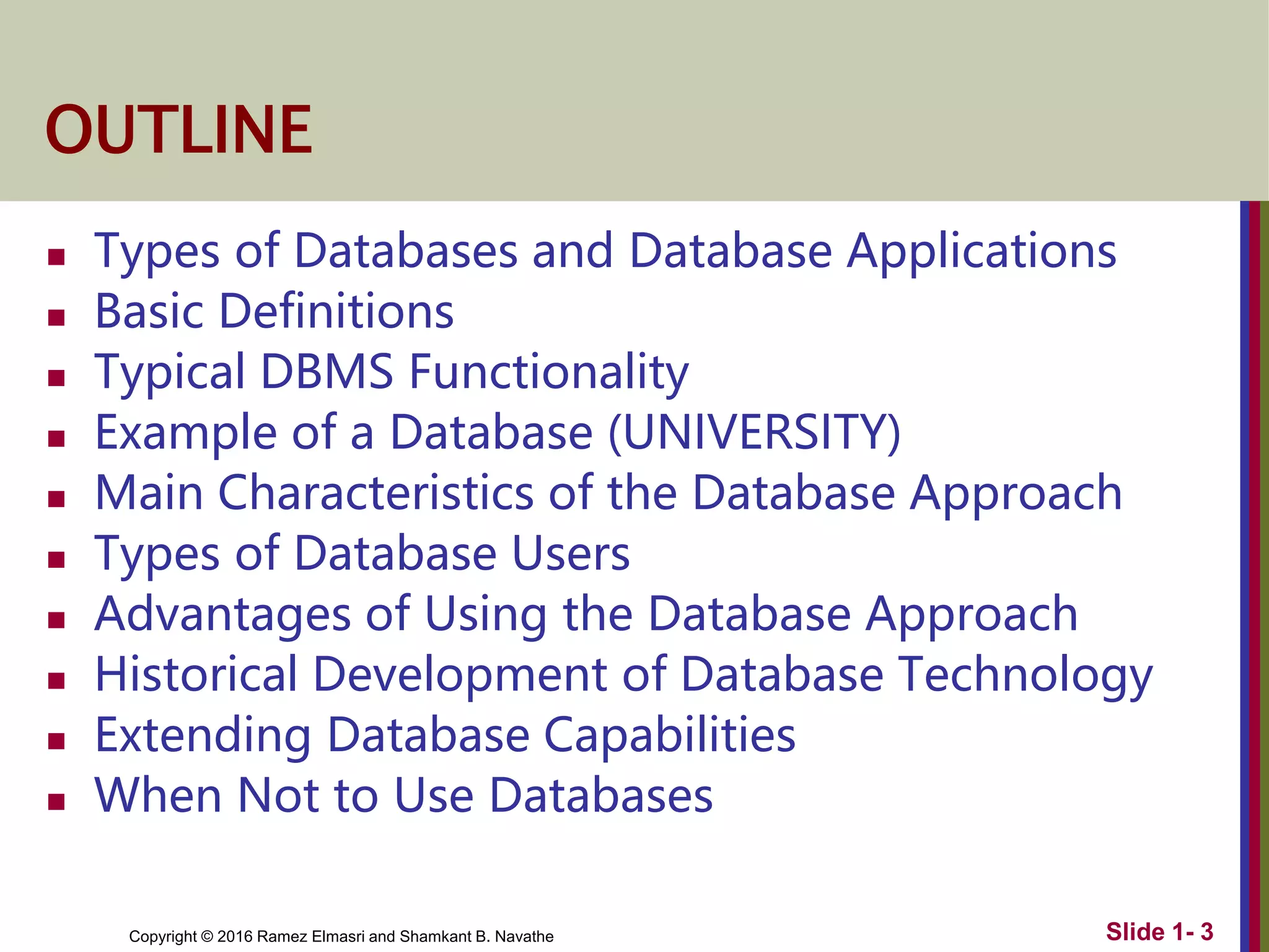 Copyright © 2016 Ramez Elmasri and Shamkant B. Navathe Slide 1- 3
OUTLINE
 Types of Databases and Database Applications
 Basic Definitions
 Typical DBMS Functionality
 Example of a Database (UNIVERSITY)
 Main Characteristics of the Database Approach
 Types of Database Users
 Advantages of Using the Database Approach
 Historical Development of Database Technology
 Extending Database Capabilities
 When Not to Use Databases
 