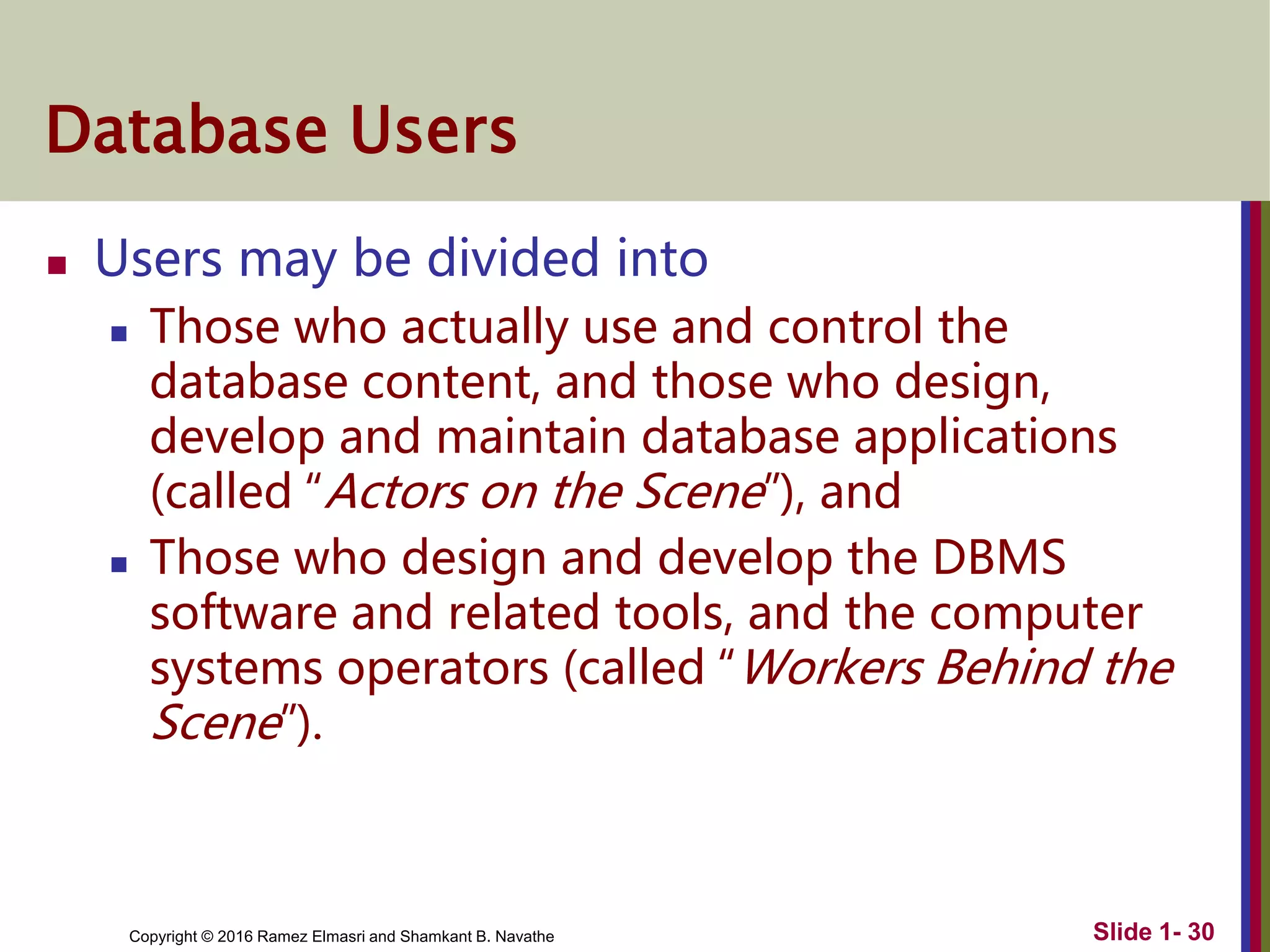 Copyright © 2016 Ramez Elmasri and Shamkant B. Navathe Slide 1- 30
Database Users
 Users may be divided into
 Those who actually use and control the
database content, and those who design,
develop and maintain database applications
(called “Actors on the Scene”), and
 Those who design and develop the DBMS
software and related tools, and the computer
systems operators (called “Workers Behind the
Scene”).
 