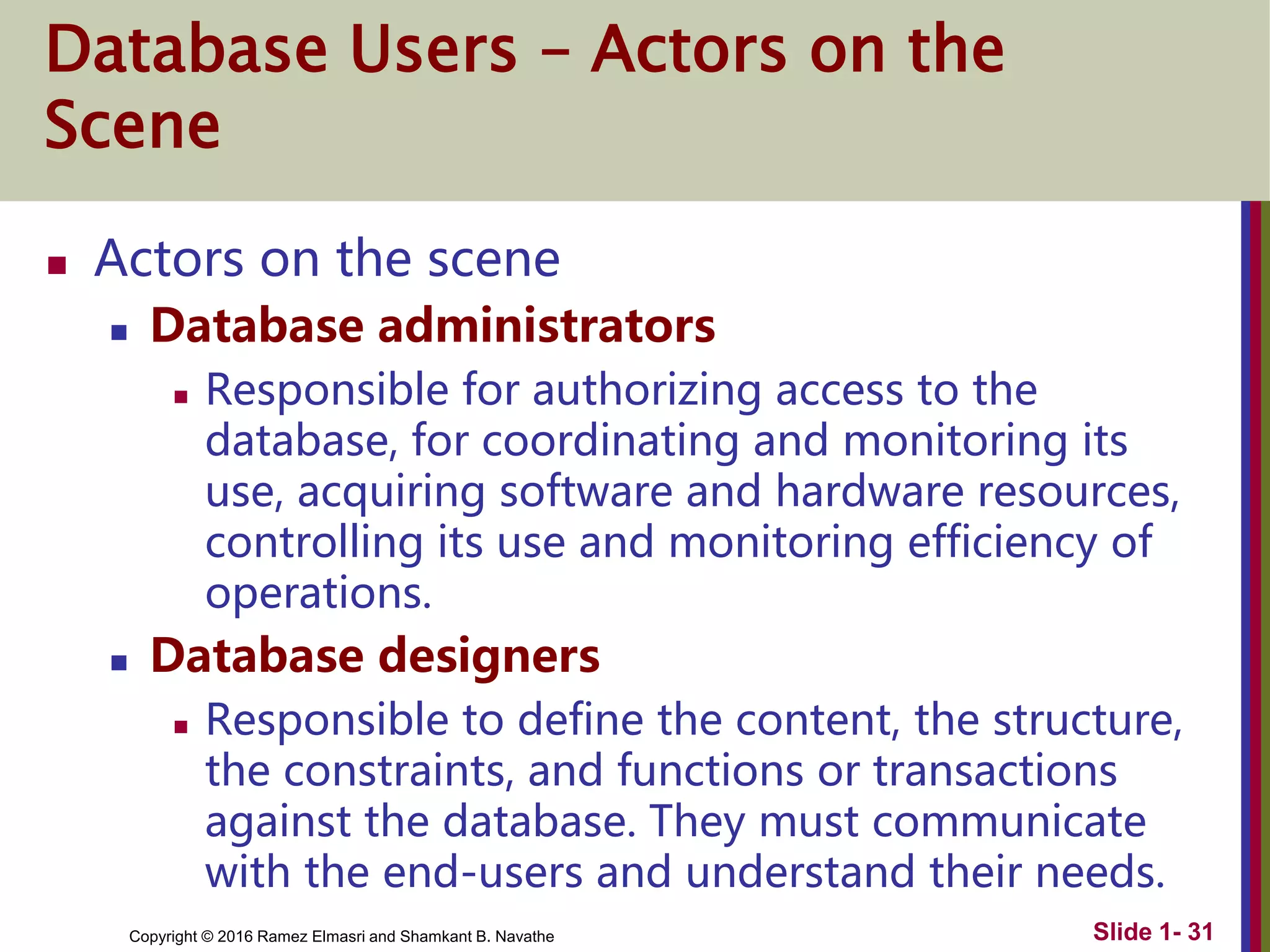 Copyright © 2016 Ramez Elmasri and Shamkant B. Navathe Slide 1- 31
Database Users – Actors on the
Scene
 Actors on the scene
 Database administrators
 Responsible for authorizing access to the
database, for coordinating and monitoring its
use, acquiring software and hardware resources,
controlling its use and monitoring efficiency of
operations.
 Database designers
 Responsible to define the content, the structure,
the constraints, and functions or transactions
against the database. They must communicate
with the end-users and understand their needs.
 