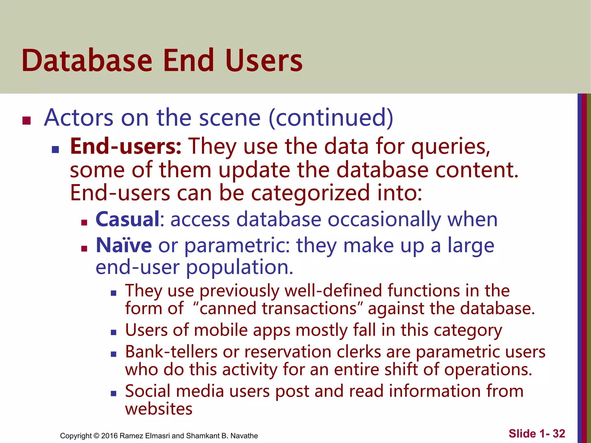 Copyright © 2016 Ramez Elmasri and Shamkant B. Navathe Slide 1- 32
Database End Users
 Actors on the scene (continued)
 End-users: They use the data for queries,
some of them update the database content.
End-users can be categorized into:
 Casual: access database occasionally when
 Naïve or parametric: they make up a large
end-user population.
 They use previously well-defined functions in the
form of “canned transactions” against the database.
 Users of mobile apps mostly fall in this category
 Bank-tellers or reservation clerks are parametric users
who do this activity for an entire shift of operations.
 Social media users post and read information from
websites
 