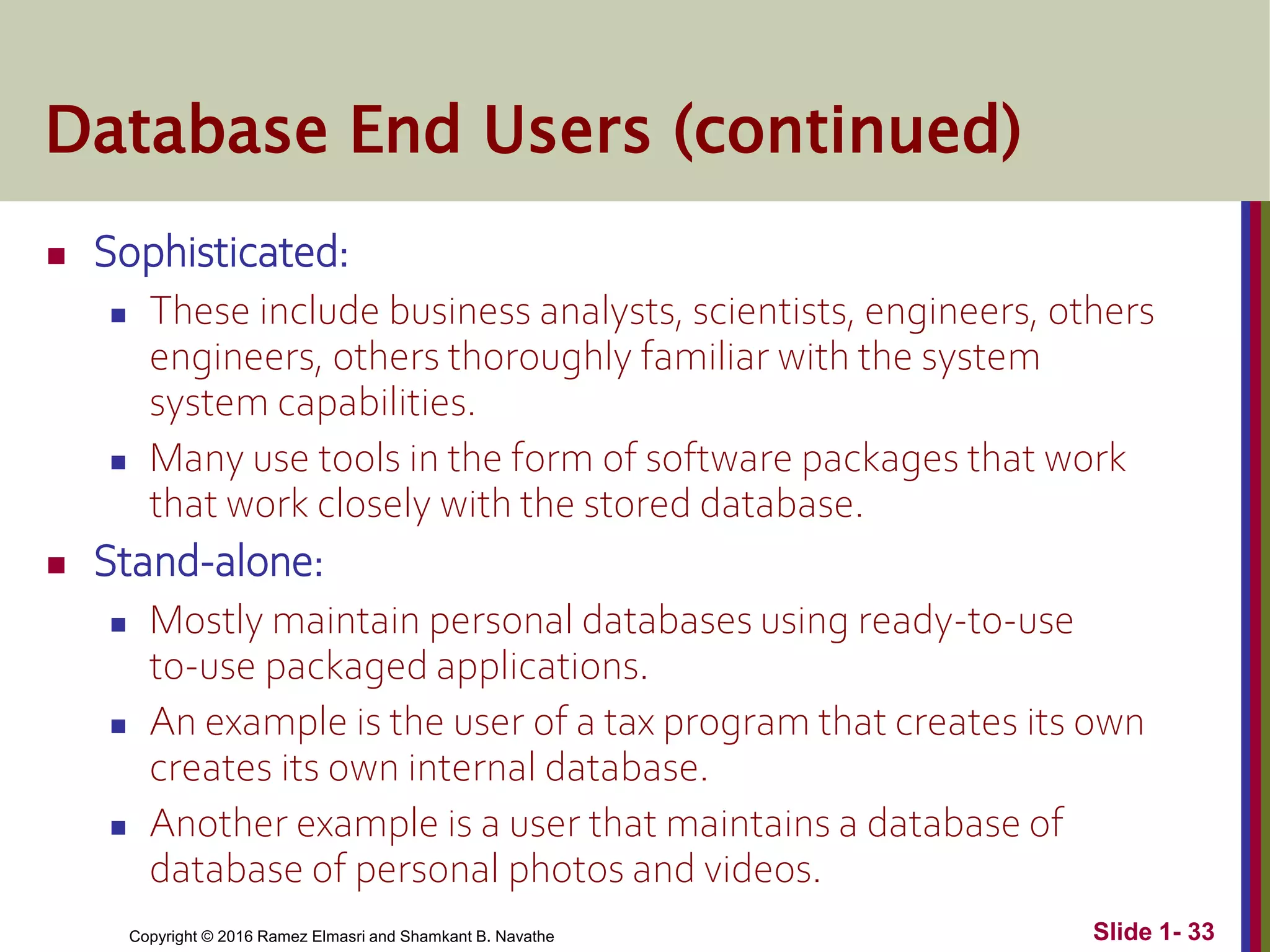 Copyright © 2016 Ramez Elmasri and Shamkant B. Navathe Slide 1- 33
Database End Users (continued)
 Sophisticated:
 These include business analysts, scientists, engineers, others
engineers, others thoroughly familiar with the system
system capabilities.
 Many use tools in the form of software packages that work
that work closely with the stored database.
 Stand-alone:
 Mostly maintain personal databases using ready-to-use
to-use packaged applications.
 An example is the user of a tax program that creates its own
creates its own internal database.
 Another example is a user that maintains a database of
database of personal photos and videos.
 
