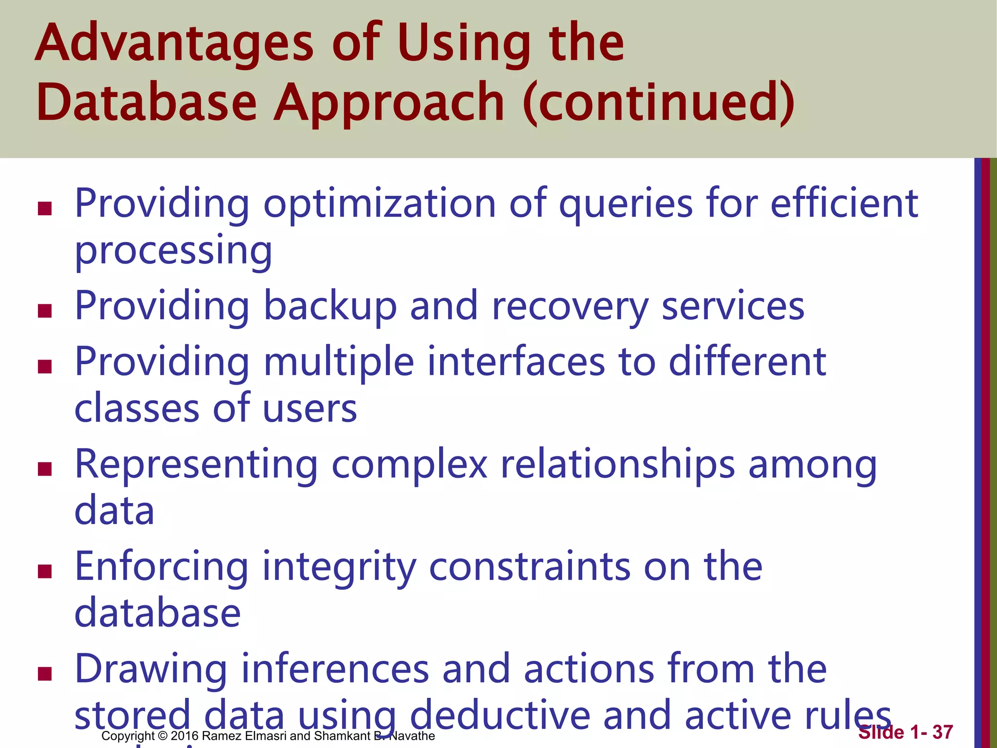 Copyright © 2016 Ramez Elmasri and Shamkant B. Navathe Slide 1- 37
Advantages of Using the
Database Approach (continued)
 Providing optimization of queries for efficient
processing
 Providing backup and recovery services
 Providing multiple interfaces to different
classes of users
 Representing complex relationships among
data
 Enforcing integrity constraints on the
database
 Drawing inferences and actions from the
stored data using deductive and active rules
 