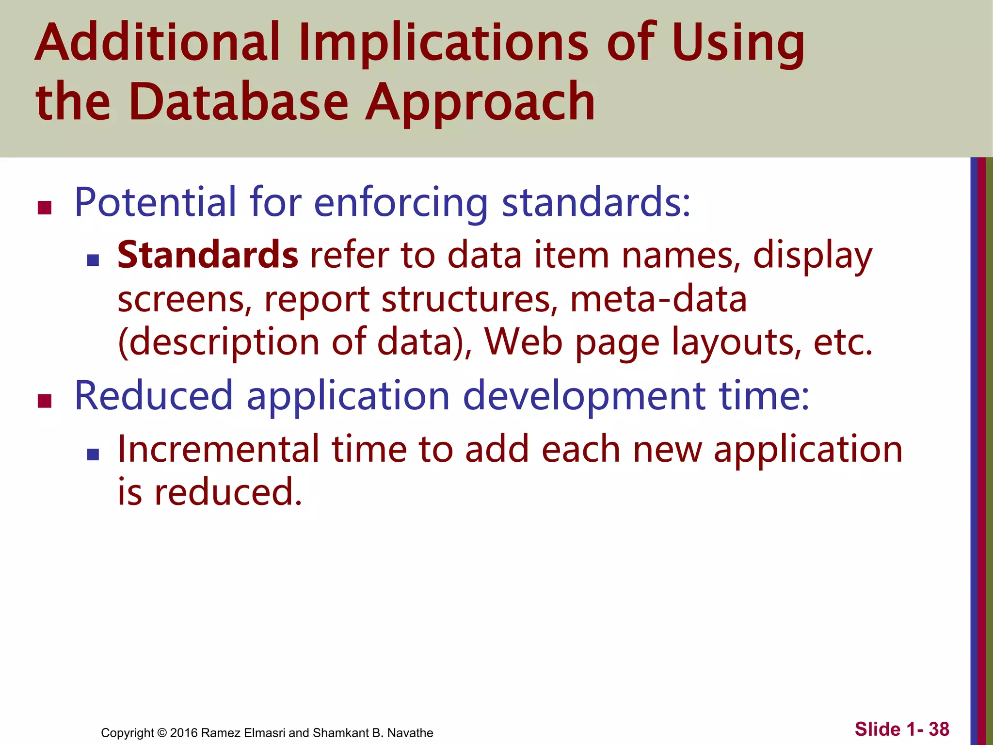 Copyright © 2016 Ramez Elmasri and Shamkant B. Navathe Slide 1- 38
Additional Implications of Using
the Database Approach
 Potential for enforcing standards:
 Standards refer to data item names, display
screens, report structures, meta-data
(description of data), Web page layouts, etc.
 Reduced application development time:
 Incremental time to add each new application
is reduced.
 