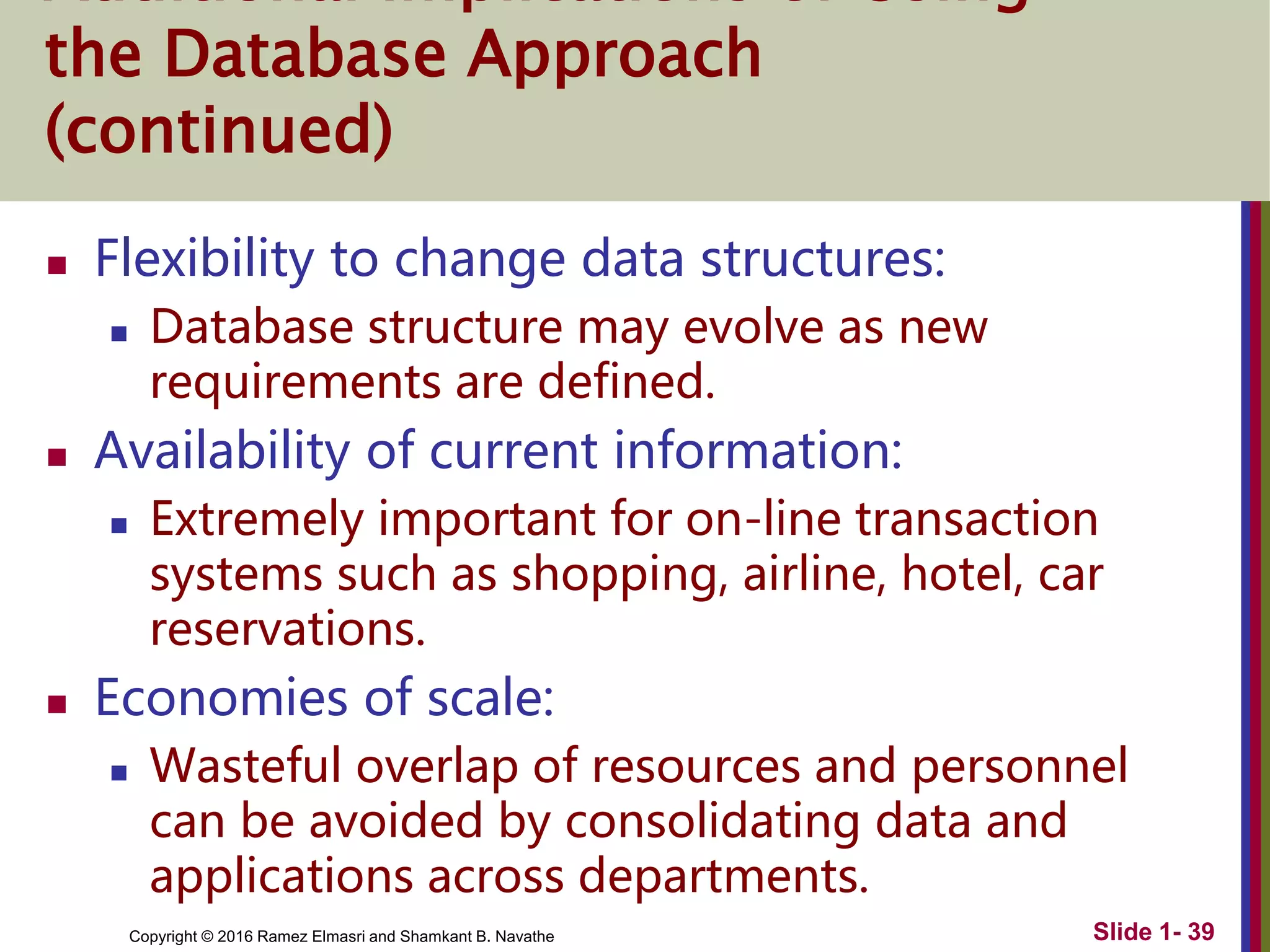 Copyright © 2016 Ramez Elmasri and Shamkant B. Navathe Slide 1- 39
the Database Approach
(continued)
 Flexibility to change data structures:
 Database structure may evolve as new
requirements are defined.
 Availability of current information:
 Extremely important for on-line transaction
systems such as shopping, airline, hotel, car
reservations.
 Economies of scale:
 Wasteful overlap of resources and personnel
can be avoided by consolidating data and
applications across departments.
 