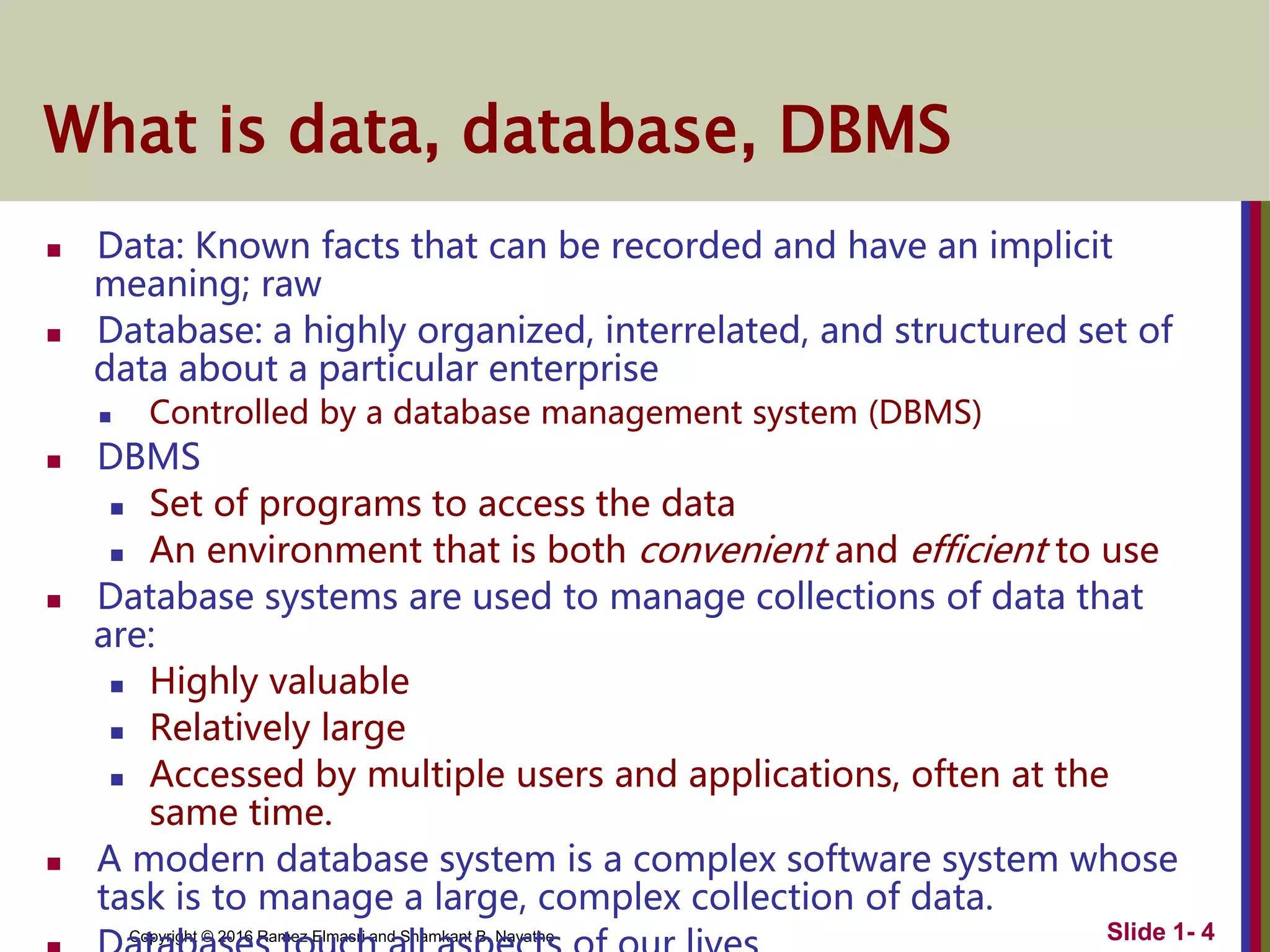 Copyright © 2016 Ramez Elmasri and Shamkant B. Navathe
What is data, database, DBMS
 Data: Known facts that can be recorded and have an implicit
meaning; raw
 Database: a highly organized, interrelated, and structured set of
data about a particular enterprise
 Controlled by a database management system (DBMS)
 DBMS
 Set of programs to access the data
 An environment that is both convenient and efficient to use
 Database systems are used to manage collections of data that
are:
 Highly valuable
 Relatively large
 Accessed by multiple users and applications, often at the
same time.
 A modern database system is a complex software system whose
task is to manage a large, complex collection of data.
Slide 1- 4
 