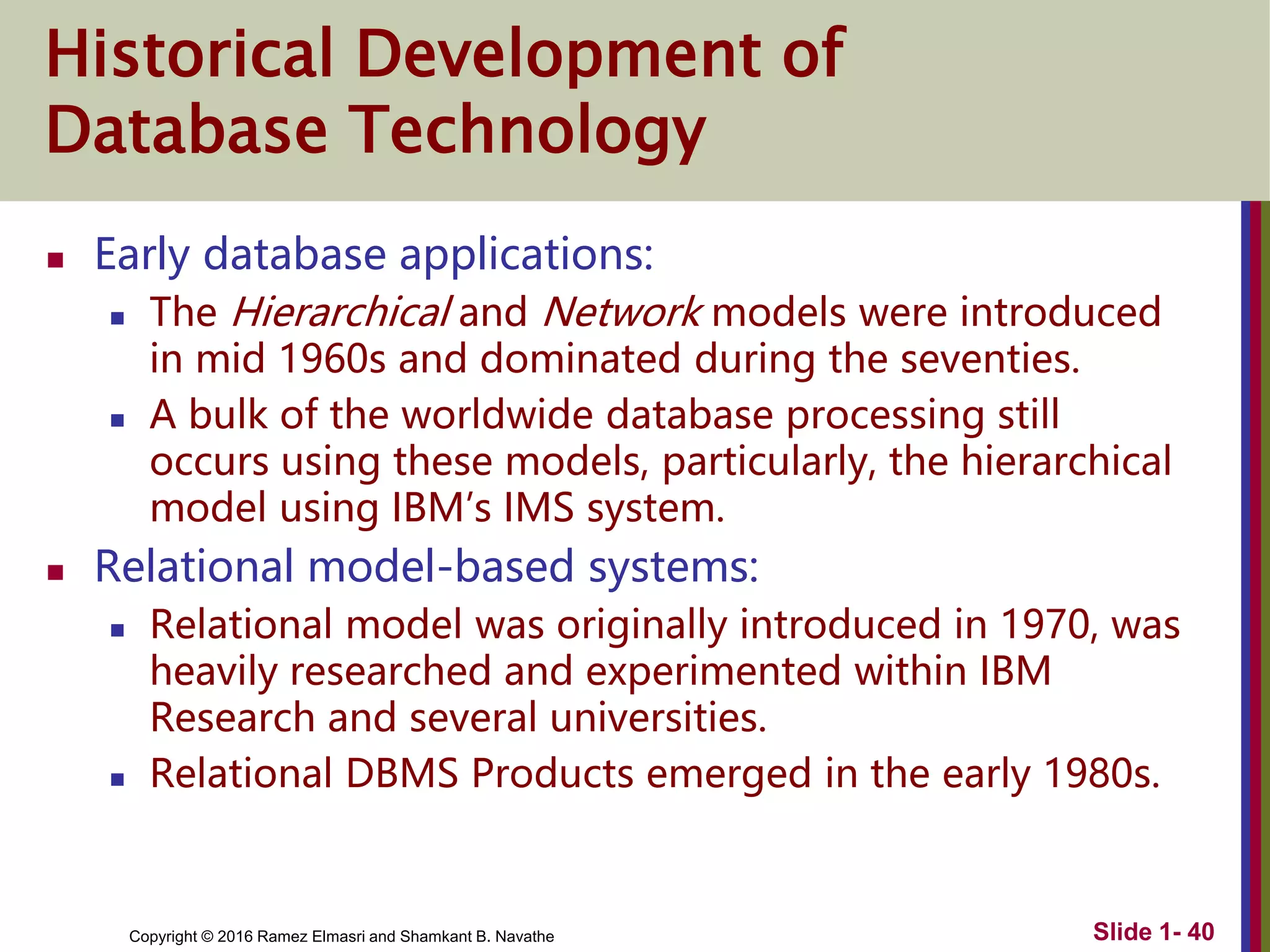 Copyright © 2016 Ramez Elmasri and Shamkant B. Navathe Slide 1- 40
Historical Development of
Database Technology
 Early database applications:
 The Hierarchical and Network models were introduced
in mid 1960s and dominated during the seventies.
 A bulk of the worldwide database processing still
occurs using these models, particularly, the hierarchical
model using IBM’s IMS system.
 Relational model-based systems:
 Relational model was originally introduced in 1970, was
heavily researched and experimented within IBM
Research and several universities.
 Relational DBMS Products emerged in the early 1980s.
 