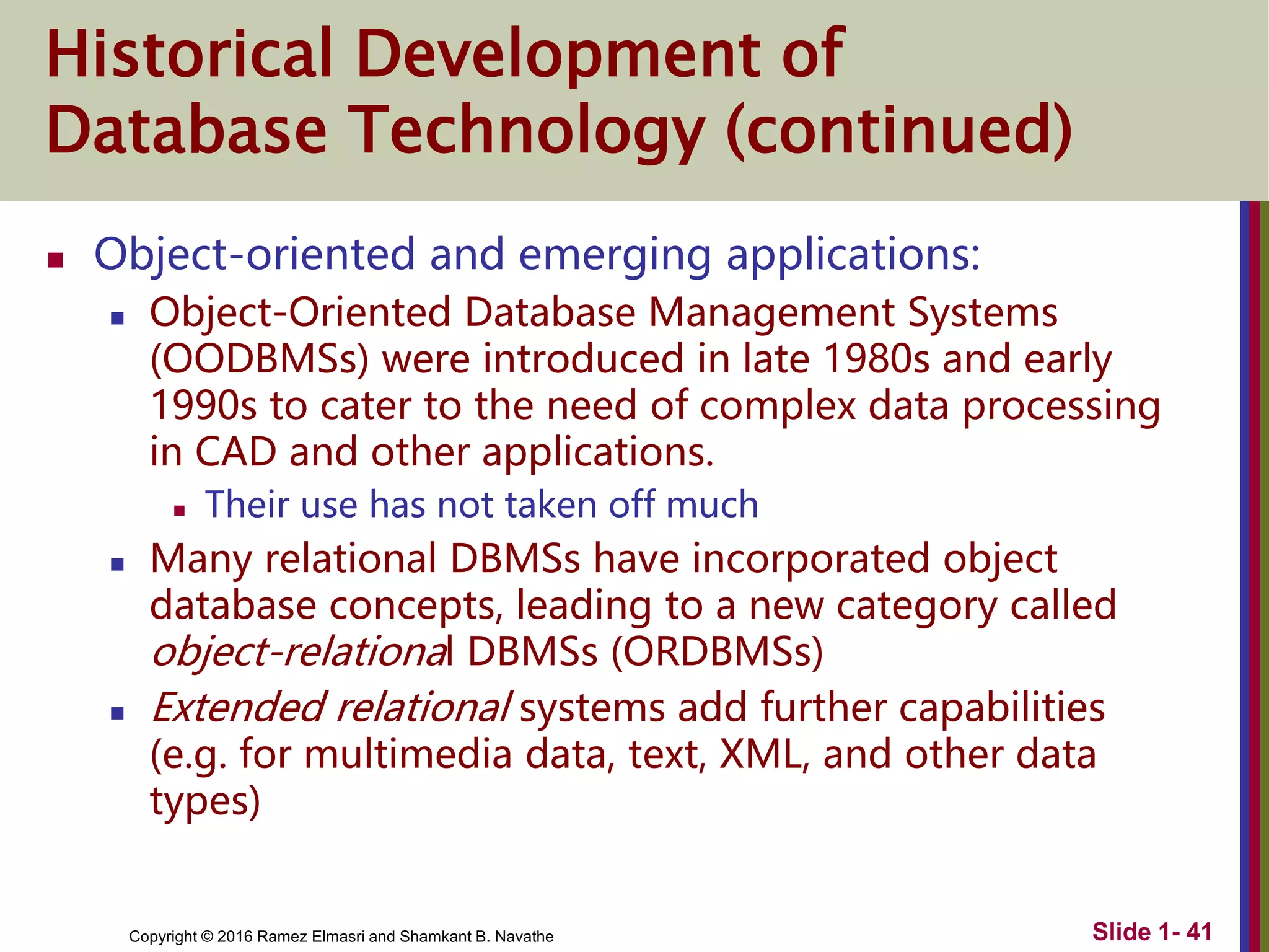 Copyright © 2016 Ramez Elmasri and Shamkant B. Navathe Slide 1- 41
Historical Development of
Database Technology (continued)
 Object-oriented and emerging applications:
 Object-Oriented Database Management Systems
(OODBMSs) were introduced in late 1980s and early
1990s to cater to the need of complex data processing
in CAD and other applications.
 Their use has not taken off much
 Many relational DBMSs have incorporated object
database concepts, leading to a new category called
object-relational DBMSs (ORDBMSs)
 Extended relational systems add further capabilities
(e.g. for multimedia data, text, XML, and other data
types)
 