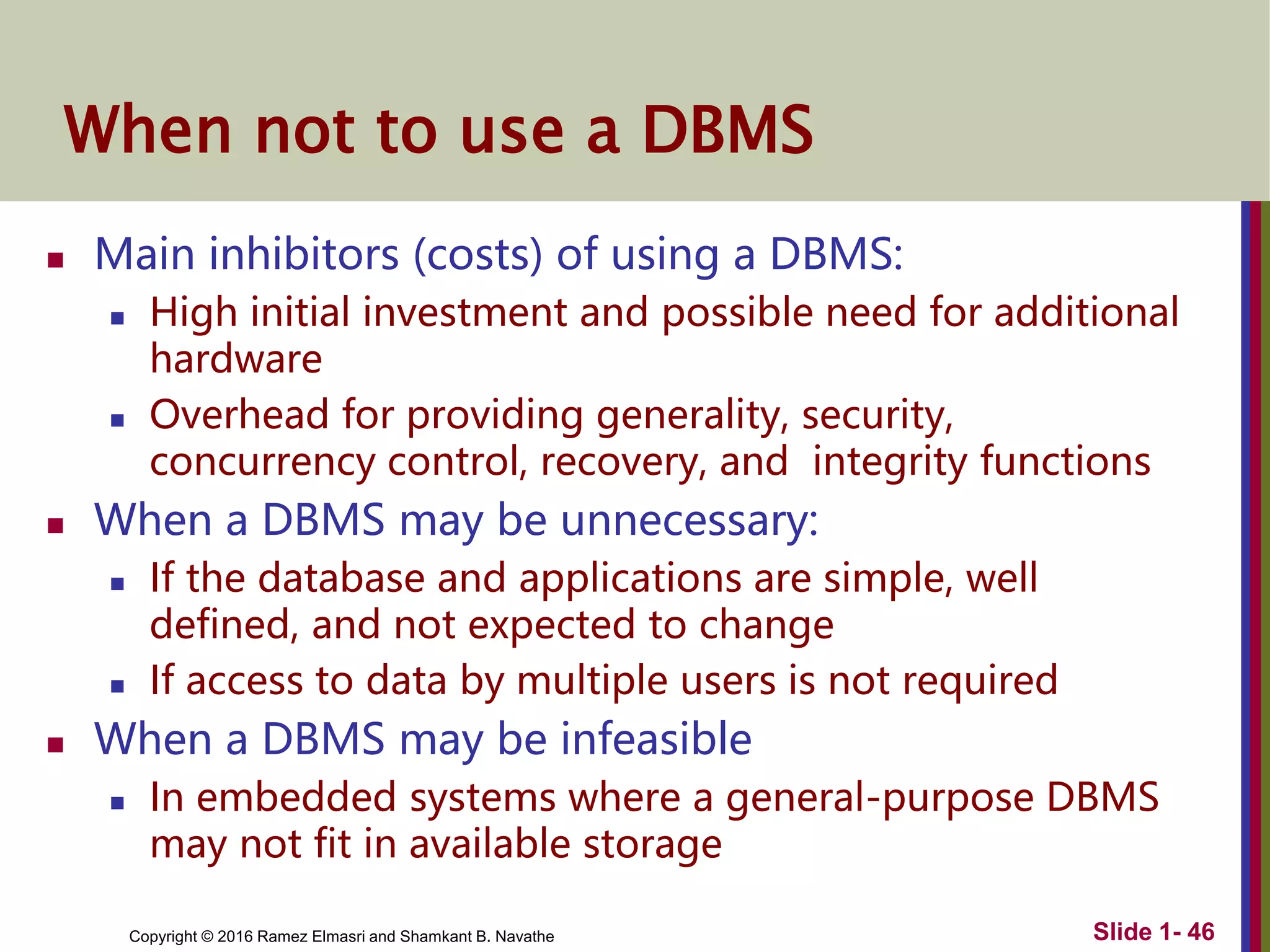 Copyright © 2016 Ramez Elmasri and Shamkant B. Navathe Slide 1- 46
When not to use a DBMS
 Main inhibitors (costs) of using a DBMS:
 High initial investment and possible need for additional
hardware
 Overhead for providing generality, security,
concurrency control, recovery, and integrity functions
 When a DBMS may be unnecessary:
 If the database and applications are simple, well
defined, and not expected to change
 If access to data by multiple users is not required
 When a DBMS may be infeasible
 In embedded systems where a general-purpose DBMS
may not fit in available storage
 