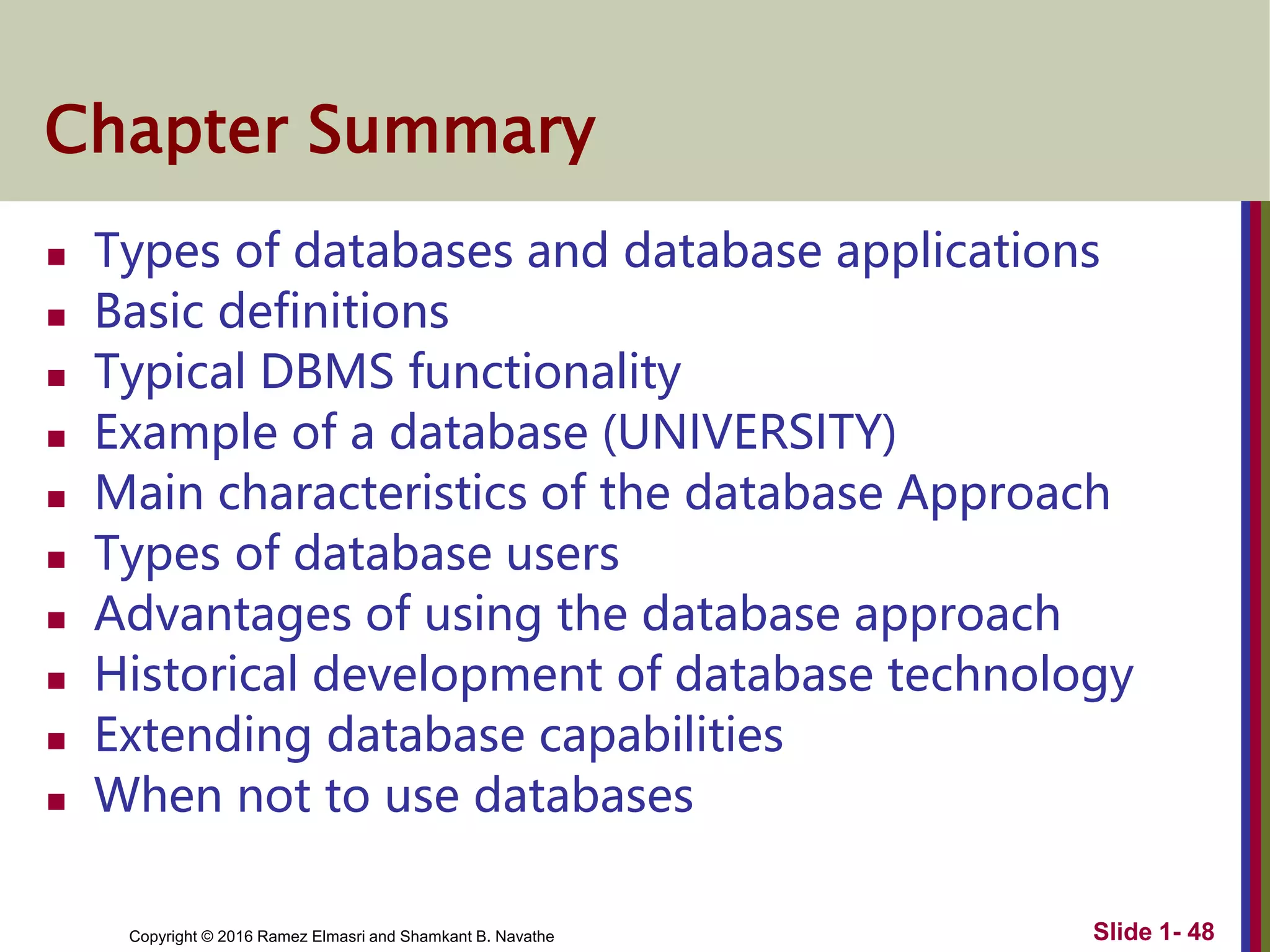 Copyright © 2016 Ramez Elmasri and Shamkant B. Navathe Slide 1- 48
Chapter Summary
 Types of databases and database applications
 Basic definitions
 Typical DBMS functionality
 Example of a database (UNIVERSITY)
 Main characteristics of the database Approach
 Types of database users
 Advantages of using the database approach
 Historical development of database technology
 Extending database capabilities
 When not to use databases
 