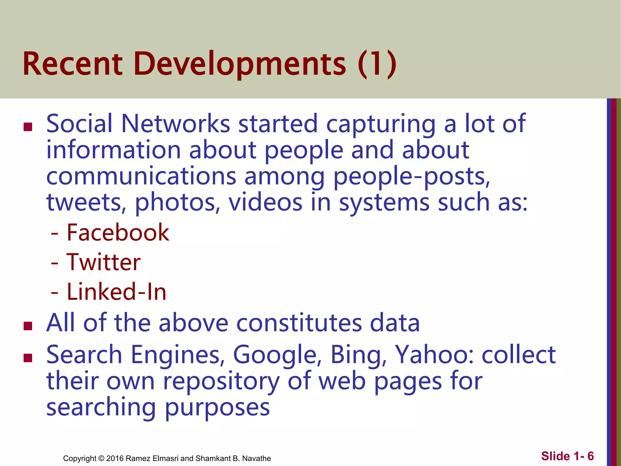 Copyright © 2016 Ramez Elmasri and Shamkant B. Navathe
Recent Developments (1)
 Social Networks started capturing a lot of
information about people and about
communications among people-posts,
tweets, photos, videos in systems such as:
- Facebook
- Twitter
- Linked-In
 All of the above constitutes data
 Search Engines, Google, Bing, Yahoo: collect
their own repository of web pages for
searching purposes
Slide 1- 6
 