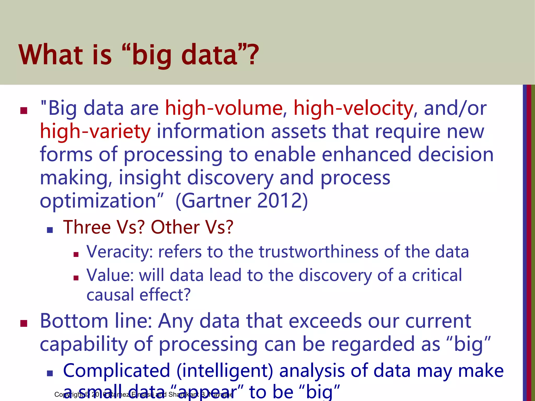 Copyright © 2016 Ramez Elmasri and Shamkant B. Navathe
What is “big data”?
 "Big data are high-volume, high-velocity, and/or
high-variety information assets that require new
forms of processing to enable enhanced decision
making, insight discovery and process
optimization” (Gartner 2012)
 Three Vs? Other Vs?
 Veracity: refers to the trustworthiness of the data
 Value: will data lead to the discovery of a critical
causal effect?
 Bottom line: Any data that exceeds our current
capability of processing can be regarded as “big”
 Complicated (intelligent) analysis of data may make
a small data “appear” to be “big”
 
