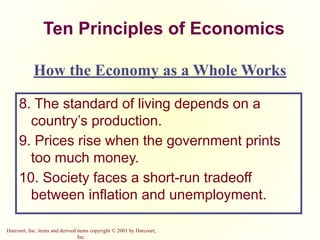 Harcourt, Inc. items and derived items copyright © 2001 by Harcourt,
Inc.
Ten Principles of Economics
8. The standard of living depends on a
country’s production.
9. Prices rise when the government prints
too much money.
10. Society faces a short-run tradeoff
between inflation and unemployment.
How the Economy as a Whole Works
 