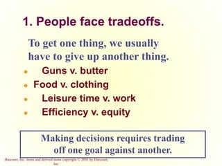 Harcourt, Inc. items and derived items copyright © 2001 by Harcourt,
Inc.
1. People face tradeoffs.
To get one thing, we usually
have to give up another thing.
● Guns v. butter
● Food v. clothing
● Leisure time v. work
● Efficiency v. equity
Making decisions requires trading
off one goal against another.
 