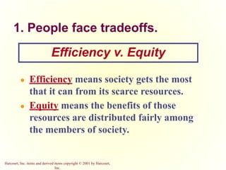 Harcourt, Inc. items and derived items copyright © 2001 by Harcourt,
Inc.
1. People face tradeoffs.
● Efficiency means society gets the most
that it can from its scarce resources.
● Equity means the benefits of those
resources are distributed fairly among
the members of society.
Efficiency v. Equity
 