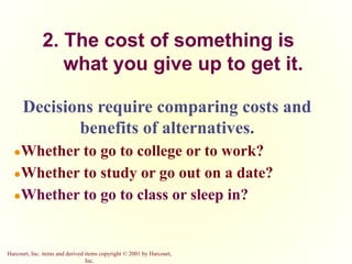 Harcourt, Inc. items and derived items copyright © 2001 by Harcourt,
Inc.
2. The cost of something is
what you give up to get it.
Decisions require comparing costs and
benefits of alternatives.
●Whether to go to college or to work?
●Whether to study or go out on a date?
●Whether to go to class or sleep in?
 
