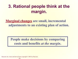 Harcourt, Inc. items and derived items copyright © 2001 by Harcourt,
Inc.
3. Rational people think at the
margin.
Marginal changes are small, incremental
adjustments to an existing plan of action.
People make decisions by comparing
costs and benefits at the margin.
 