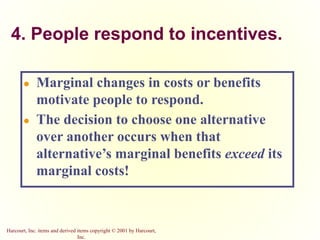 Harcourt, Inc. items and derived items copyright © 2001 by Harcourt,
Inc.
4. People respond to incentives.
● Marginal changes in costs or benefits
motivate people to respond.
● The decision to choose one alternative
over another occurs when that
alternative’s marginal benefits exceed its
marginal costs!
 