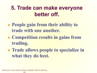 Harcourt, Inc. items and derived items copyright © 2001 by Harcourt,
Inc.
5. Trade can make everyone
better off.
● People gain from their ability to
trade with one another.
● Competition results in gains from
trading.
● Trade allows people to specialize in
what they do best.
 