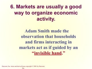 Harcourt, Inc. items and derived items copyright © 2001 by Harcourt,
Inc.
6. Markets are usually a good
way to organize economic
activity.
Adam Smith made the
observation that households
and firms interacting in
markets act as if guided by an
“invisible hand.”
 
