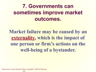 Harcourt, Inc. items and derived items copyright © 2001 by Harcourt,
Inc.
7. Governments can
sometimes improve market
outcomes.
Market failure may be caused by an
externality, which is the impact of
one person or firm’s actions on the
well-being of a bystander.
 