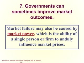 Harcourt, Inc. items and derived items copyright © 2001 by Harcourt,
Inc.
7. Governments can
sometimes improve market
outcomes.
Market failure may also be caused by
market power, which is the ability of
a single person or firm to unduly
influence market prices.
 