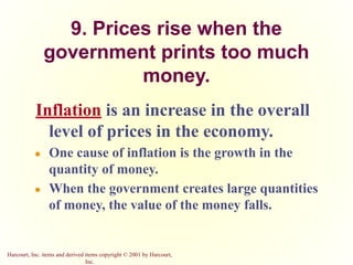 Harcourt, Inc. items and derived items copyright © 2001 by Harcourt,
Inc.
9. Prices rise when the
government prints too much
money.
Inflation is an increase in the overall
level of prices in the economy.
● One cause of inflation is the growth in the
quantity of money.
● When the government creates large quantities
of money, the value of the money falls.
 