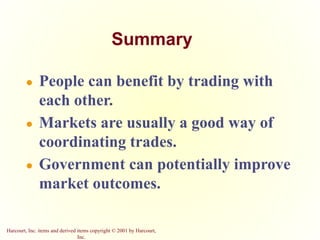 Harcourt, Inc. items and derived items copyright © 2001 by Harcourt,
Inc.
Summary
● People can benefit by trading with
each other.
● Markets are usually a good way of
coordinating trades.
● Government can potentially improve
market outcomes.
 