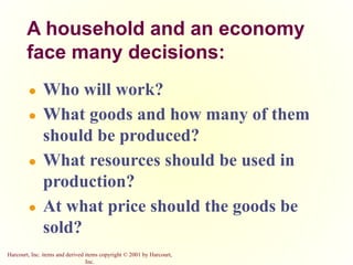 Harcourt, Inc. items and derived items copyright © 2001 by Harcourt,
Inc.
A household and an economy
face many decisions:
● Who will work?
● What goods and how many of them
should be produced?
● What resources should be used in
production?
● At what price should the goods be
sold?
 