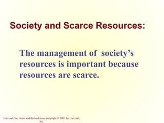 Harcourt, Inc. items and derived items copyright © 2001 by Harcourt,
Inc.
Society and Scarce Resources:
The management of society’s
resources is important because
resources are scarce.
 