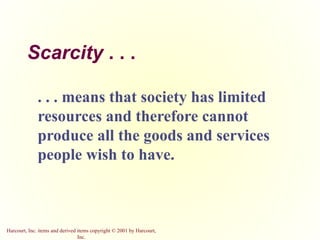 Harcourt, Inc. items and derived items copyright © 2001 by Harcourt,
Inc.
Scarcity . . .
. . . means that society has limited
resources and therefore cannot
produce all the goods and services
people wish to have.
 