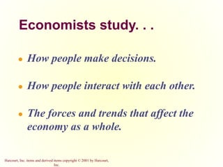 Harcourt, Inc. items and derived items copyright © 2001 by Harcourt,
Inc.
Economists study. . .
● How people make decisions.
● How people interact with each other.
● The forces and trends that affect the
economy as a whole.
 