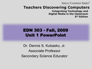 Teachers Discovering Computers
Integrating Technology and
Digital Media in the Classroom
5th Edition
EDN 303 - Fall, 2009
Unit 1 PowerPoint
Dr. Dennis S. Kubasko, Jr.
Associate Professor
Secondary Science Educator
 