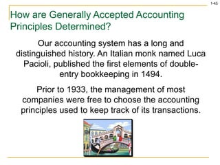 1-45
How are Generally Accepted Accounting
Principles Determined?
Our accounting system has a long and
distinguished history. An Italian monk named Luca
Pacioli, published the first elements of double-
entry bookkeeping in 1494.
Prior to 1933, the management of most
companies were free to choose the accounting
principles used to keep track of its transactions.
 