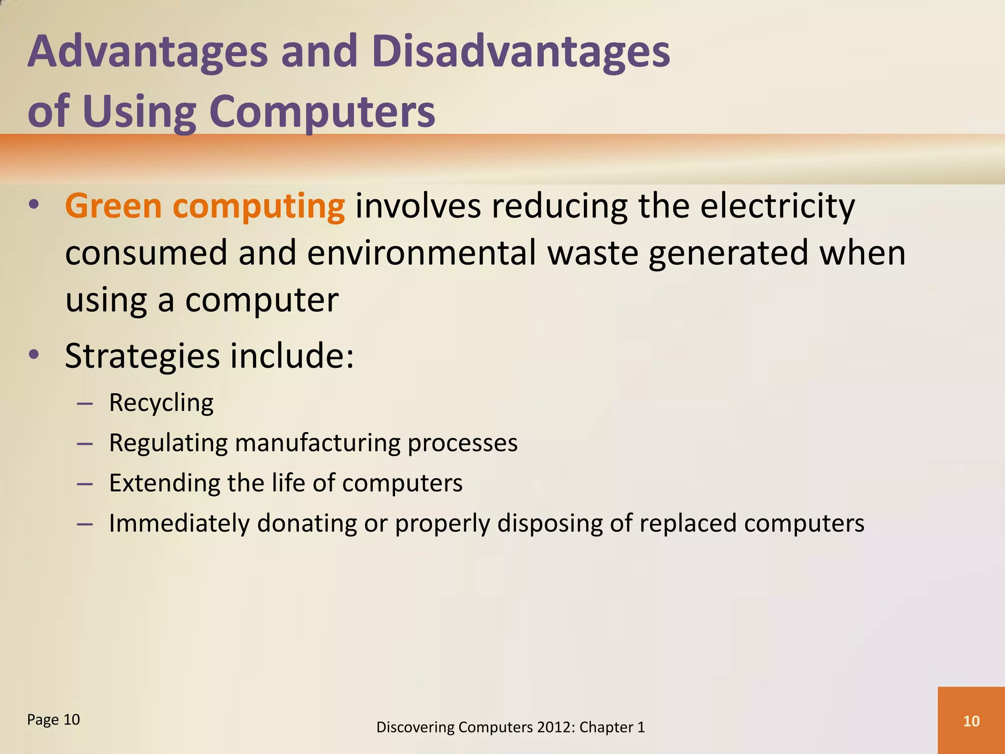 Advantages and Disadvantages
of Using Computers
• Green computing involves reducing the electricity
consumed and environmental waste generated when
using a computer
• Strategies include:
– Recycling
– Regulating manufacturing processes
– Extending the life of computers
– Immediately donating or properly disposing of replaced computers
Discovering Computers 2012: Chapter 1 10
Page 10
 
