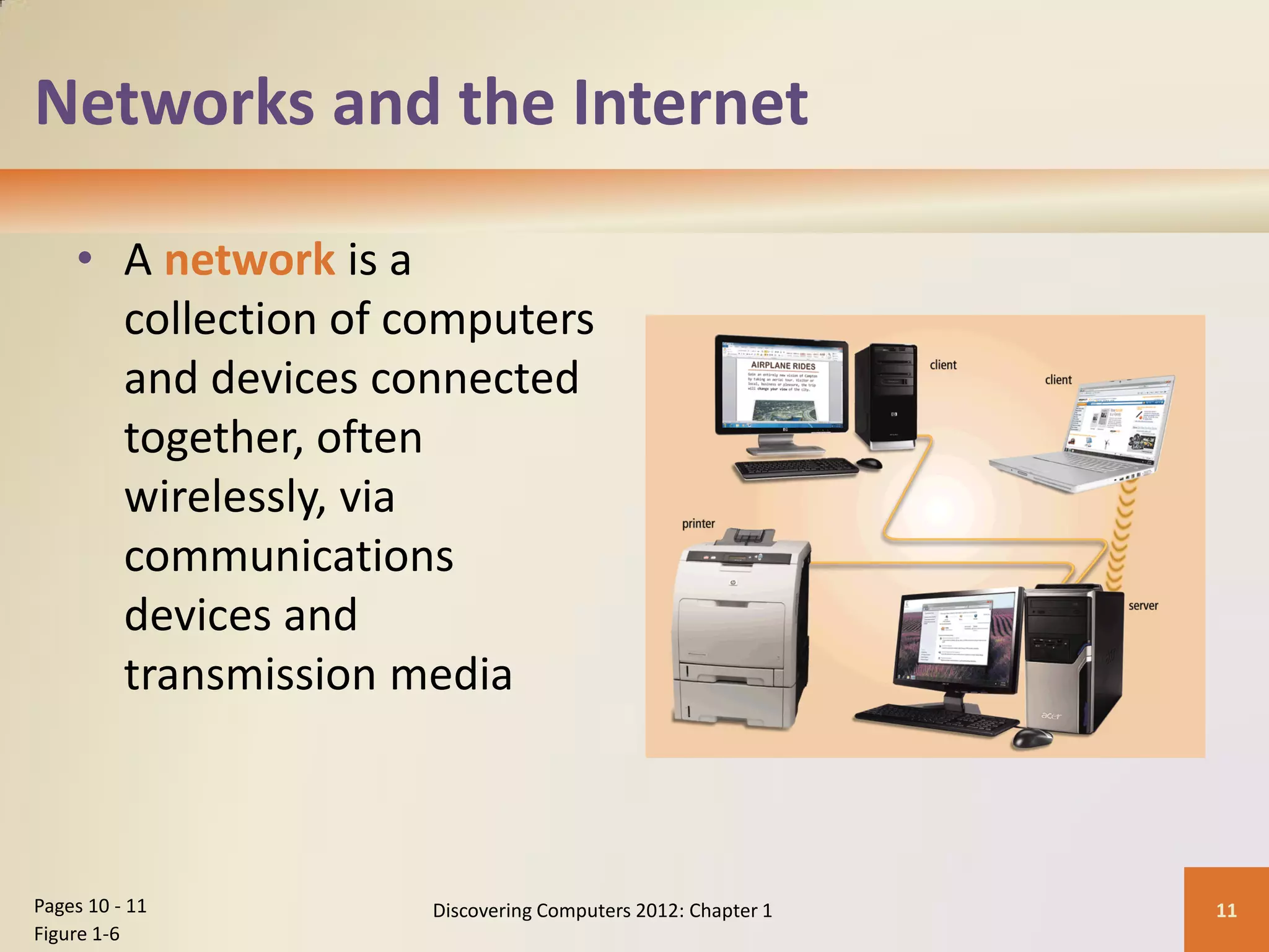 Networks and the Internet
• A network is a
collection of computers
and devices connected
together, often
wirelessly, via
communications
devices and
transmission media
Discovering Computers 2012: Chapter 1 11
Pages 10 - 11
Figure 1-6
 