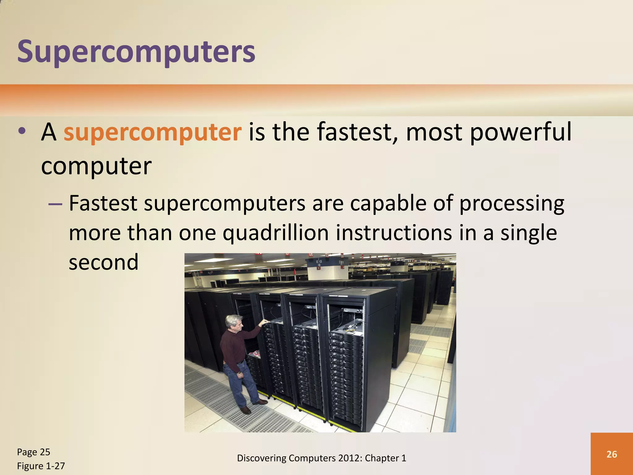 Supercomputers
• A supercomputer is the fastest, most powerful
computer
– Fastest supercomputers are capable of processing
more than one quadrillion instructions in a single
second
Discovering Computers 2012: Chapter 1 26
Page 25
Figure 1-27
 