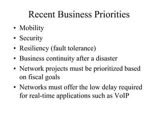 Recent Business Priorities
• Mobility
• Security
• Resiliency (fault tolerance)
• Business continuity after a disaster
• Network projects must be prioritized based
on fiscal goals
• Networks must offer the low delay required
for real-time applications such as VoIP
 