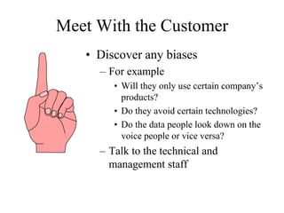 Meet With the Customer
• Discover any biases
– For example
• Will they only use certain company’s
products?
• Do they avoid certain technologies?
• Do the data people look down on the
voice people or vice versa?
– Talk to the technical and
management staff
 