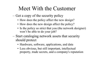 Meet With the Customer
– Get a copy of the security policy
• How does the policy affect the new design?
• How does the new design affect the policy?
• Is the policy so strict that you (the network designer)
won’t be able to do your job?
– Start cataloging network assets that security
should protect
• Hardware, software, applications, and data
• Less obvious, but still important, intellectual
property, trade secrets, and a company's reputation
 