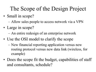 The Scope of the Design Project
• Small in scope?
– Allow sales people to access network via a VPN
• Large in scope?
– An entire redesign of an enterprise network
• Use the OSI model to clarify the scope
– New financial reporting application versus new
routing protocol versus new data link (wireless, for
example)
• Does the scope fit the budget, capabilities of staff
and consultants, schedule?
 