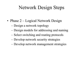 Network Design Steps
• Phase 2 – Logical Network Design
– Design a network topology
– Design models for addressing and naming
– Select switching and routing protocols
– Develop network security strategies
– Develop network management strategies
 