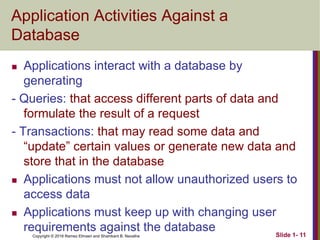 Copyright © 2016 Ramez Elmasri and Shamkant B. Navathe
Application Activities Against a
Database
 Applications interact with a database by
generating
- Queries: that access different parts of data and
formulate the result of a request
- Transactions: that may read some data and
“update” certain values or generate new data and
store that in the database
 Applications must not allow unauthorized users to
access data
 Applications must keep up with changing user
requirements against the database Slide 1- 11
 