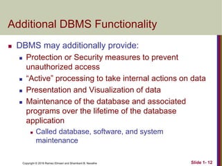 Copyright © 2016 Ramez Elmasri and Shamkant B. Navathe Slide 1- 12
Additional DBMS Functionality
 DBMS may additionally provide:
 Protection or Security measures to prevent
unauthorized access
 “Active” processing to take internal actions on data
 Presentation and Visualization of data
 Maintenance of the database and associated
programs over the lifetime of the database
application
 Called database, software, and system
maintenance
 